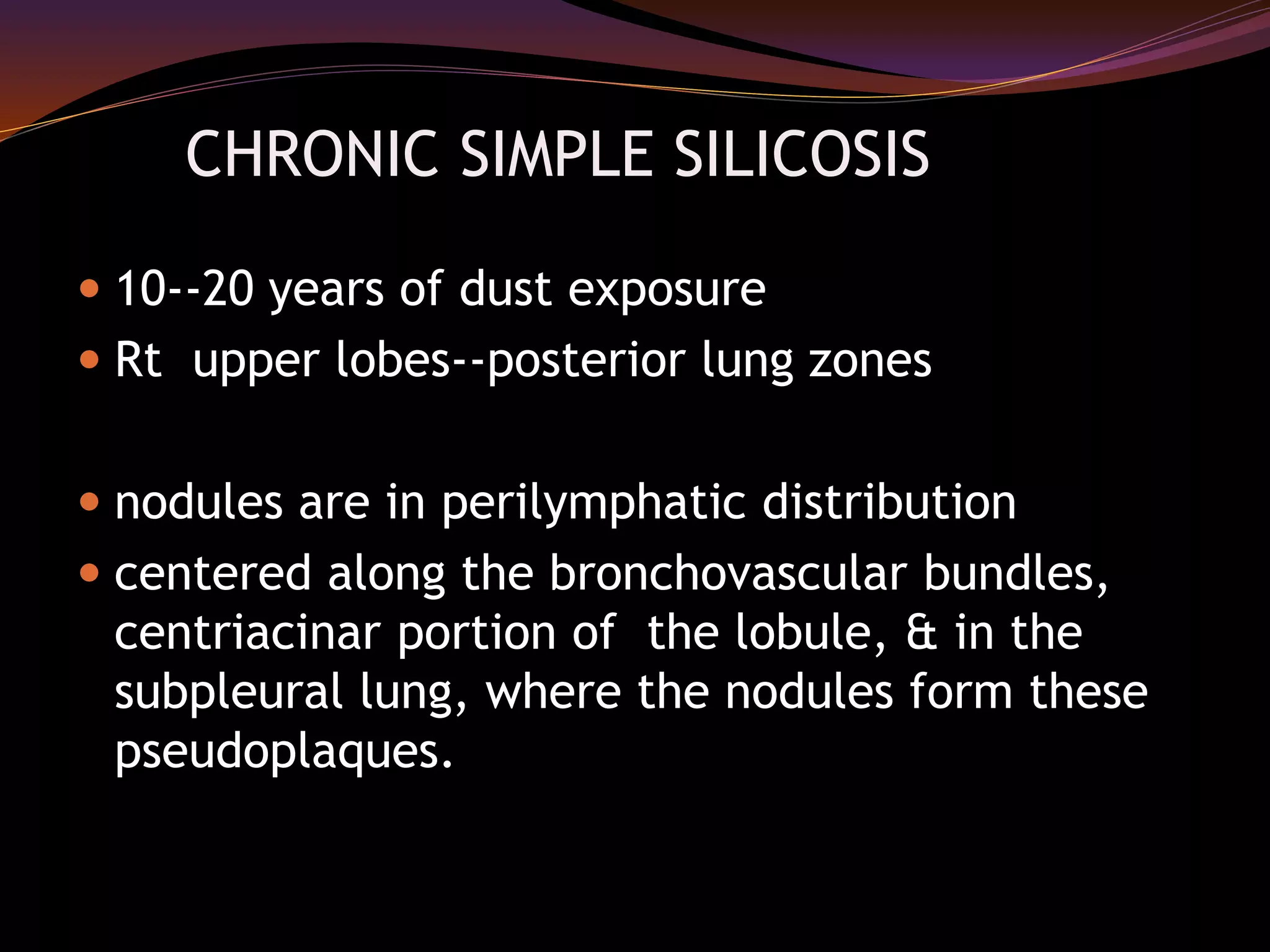 CHRONIC SIMPLE SILICOSIS
 10--20 years of dust exposure
 Rt upper lobes--posterior lung zones
 nodules are in perilymphatic distribution
 centered along the bronchovascular bundles,
centriacinar portion of the lobule, & in the
subpleural lung, where the nodules form these
pseudoplaques.
 