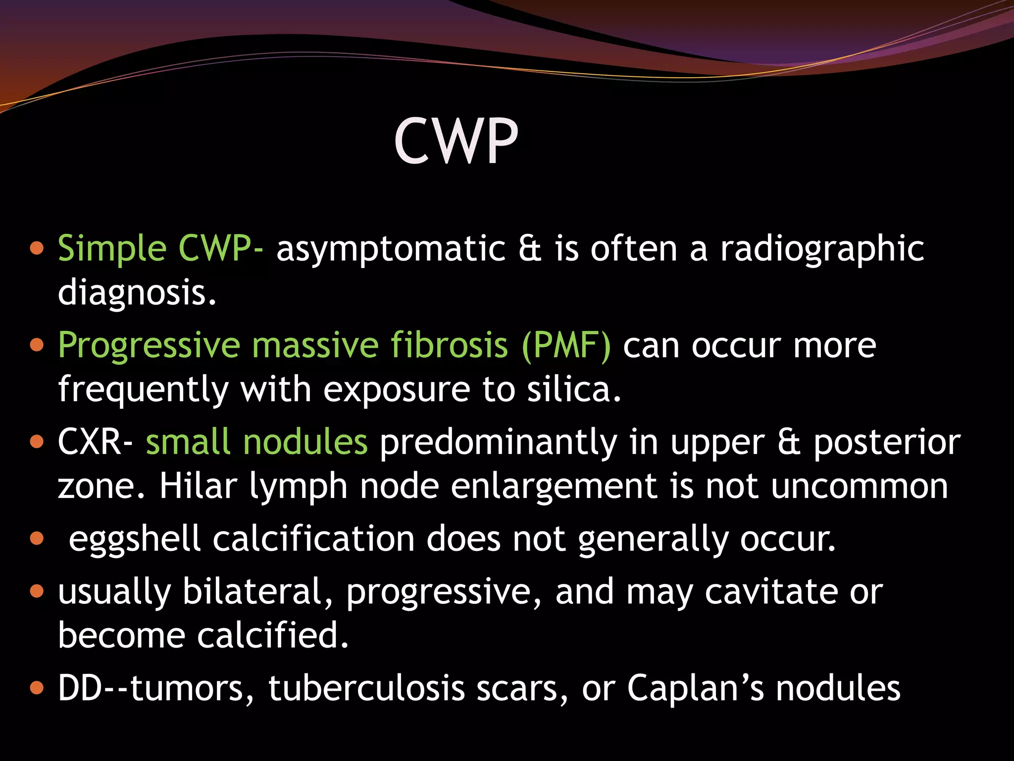 CWP
 Simple CWP- asymptomatic & is often a radiographic
diagnosis.
 Progressive massive fibrosis (PMF) can occur more
frequently with exposure to silica.
 CXR- small nodules predominantly in upper & posterior
zone. Hilar lymph node enlargement is not uncommon
 eggshell calcification does not generally occur.
 usually bilateral, progressive, and may cavitate or
become calcified.
 DD--tumors, tuberculosis scars, or Caplan’s nodules
 
