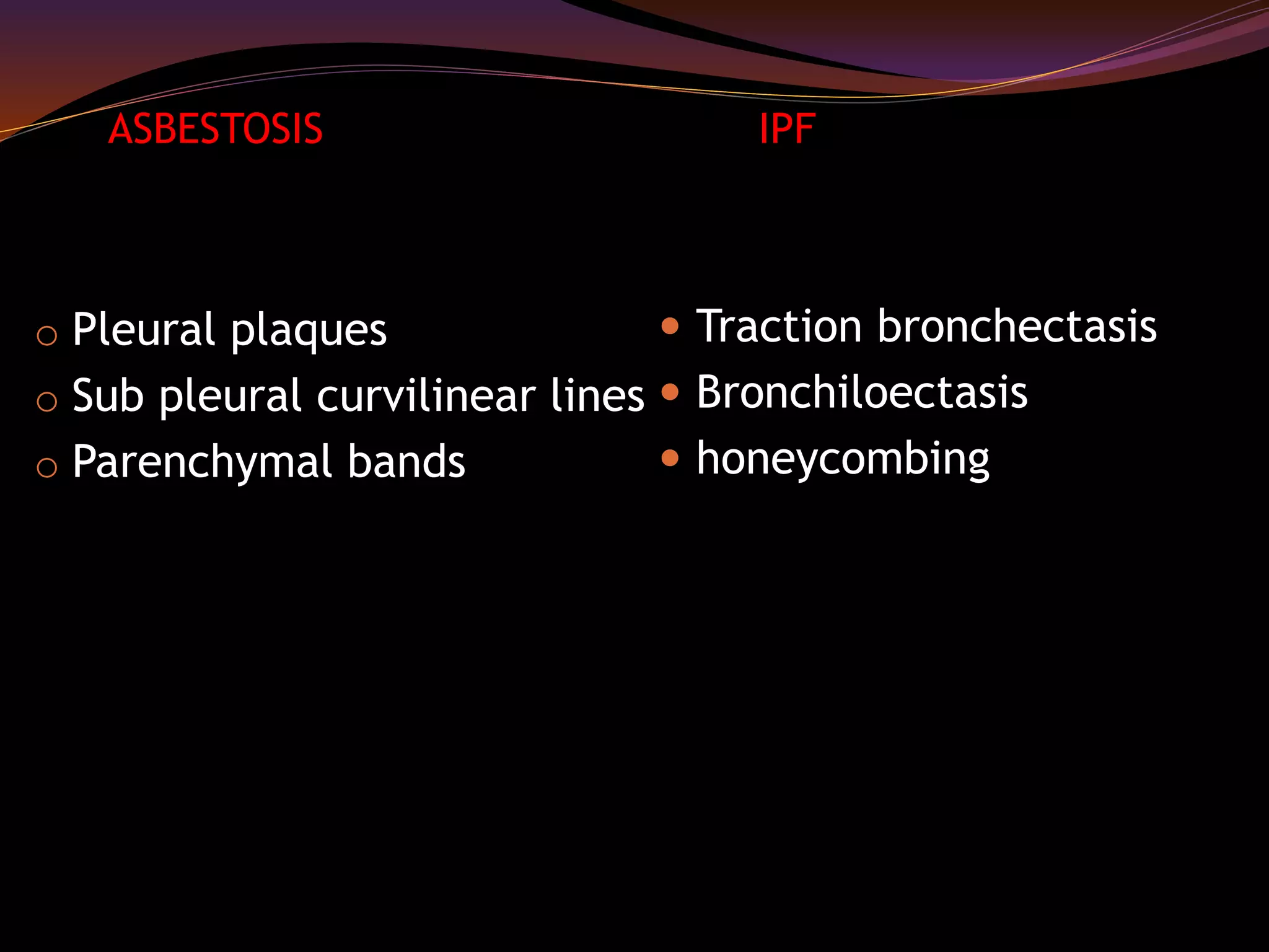 o Pleural plaques
o Sub pleural curvilinear lines
o Parenchymal bands
 Traction bronchectasis
 Bronchiloectasis
 honeycombing
ASBESTOSIS IPF
 