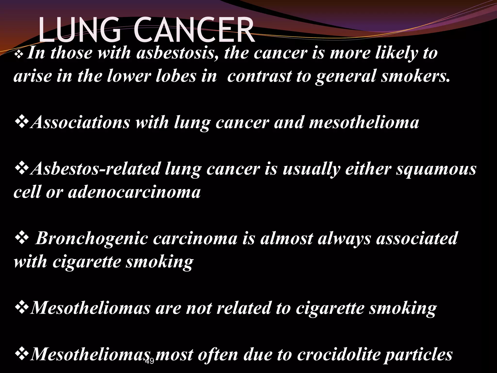 49
LUNG CANCER In those with asbestosis, the cancer is more likely to
arise in the lower lobes in contrast to general smokers.
Associations with lung cancer and mesothelioma
Asbestos-related lung cancer is usually either squamous
cell or adenocarcinoma
 Bronchogenic carcinoma is almost always associated
with cigarette smoking
Mesotheliomas are not related to cigarette smoking
Mesotheliomas most often due to crocidolite particles
 