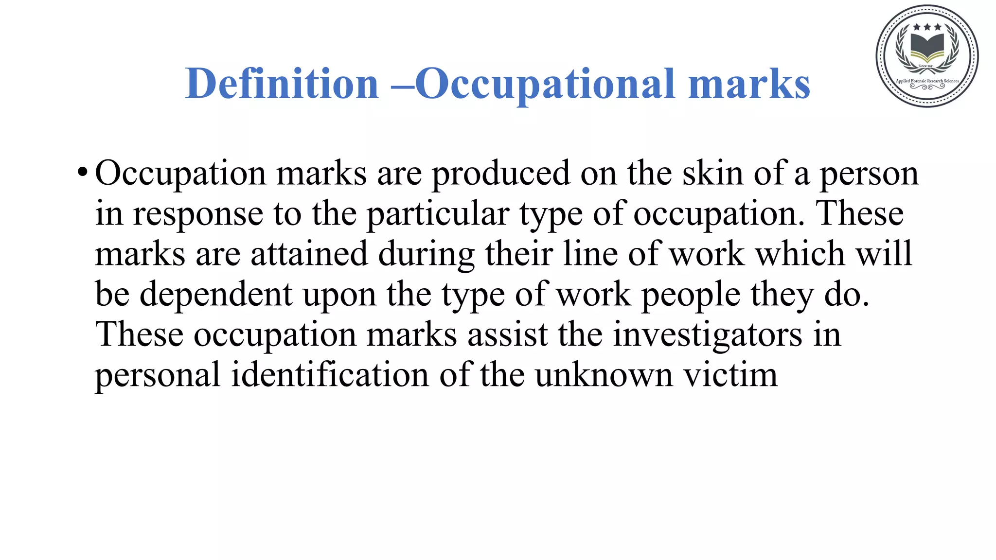 Definition –Occupational marks
• Occupation marks are produced on the skin of a person
in response to the particular type of occupation. These
marks are attained during their line of work which will
be dependent upon the type of work people they do.
These occupation marks assist the investigators in
personal identification of the unknown victim
 