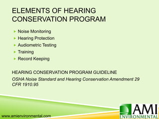 ELEMENTS OF HEARING
CONSERVATION PROGRAM
 Noise Monitoring
 Hearing Protection
 Audiometric Testing
 Training
 Record Keeping
HEARING CONSERVATION PROGRAM GUIDELINE
OSHA Noise Standard and Hearing Conservation Amendment 29
CFR 1910.95
www.amienvironmental.com
 