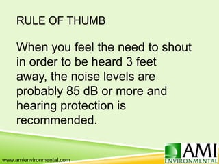 RULE OF THUMB
When you feel the need to shout
in order to be heard 3 feet
away, the noise levels are
probably 85 dB or more and
hearing protection is
recommended.
www.amienvironmental.com
 