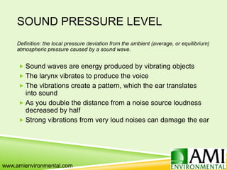 SOUND PRESSURE LEVEL
Definition: the local pressure deviation from the ambient (average, or equilibrium)
atmospheric pressure caused by a sound wave.
 Sound waves are energy produced by vibrating objects
 The larynx vibrates to produce the voice
 The vibrations create a pattern, which the ear translates
into sound
 As you double the distance from a noise source loudness
decreased by half
 Strong vibrations from very loud noises can damage the ear
www.amienvironmental.com
 