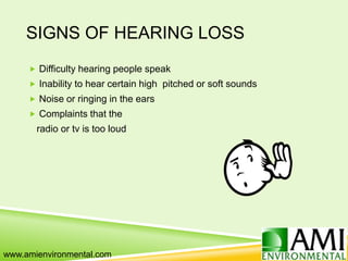 SIGNS OF HEARING LOSS
 Difficulty hearing people speak
 Inability to hear certain high pitched or soft sounds
 Noise or ringing in the ears
 Complaints that the
radio or tv is too loud
www.amienvironmental.com
 