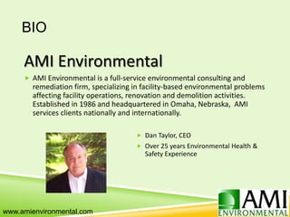 BIO
AMI Environmental
 AMI Environmental is a full-service environmental consulting and
remediation firm, specializing in facility-based environmental problems
affecting facility operations, renovation and demolition activities.
Established in 1986 and headquartered in Omaha, Nebraska, AMI
services clients nationally and internationally.
 Dan Taylor, CEO
 Over 25 years Environmental Health &
Safety Experience
www.amienvironmental.com
 