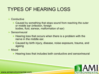 TYPES OF HEARING LOSS
 Conductive
 Caused by something that stops sound from reaching the outer
or middle ear (infection, foreign
bodies, fluid, earwax, malformation of ear)
 Sensorineural
 Hearing loss that occurs when there is a problem with the
nerve in the middle ear.
 Caused by birth injury, disease, noise exposure, trauma, and
ageing
 Mixed
 Hearing loss that includes both conductive and sensorineural
www.amienvironmental.com
 