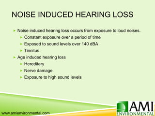 NOISE INDUCED HEARING LOSS
 Noise induced hearing loss occurs from exposure to loud noises.
 Constant exposure over a period of time
 Exposed to sound levels over 140 dBA
 Tinnitus
 Age induced hearing loss
 Hereditary
 Nerve damage
 Exposure to high sound levels
www.amienvironmental.com
 