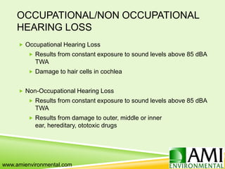 OCCUPATIONAL/NON OCCUPATIONAL
HEARING LOSS
 Occupational Hearing Loss
 Results from constant exposure to sound levels above 85 dBA
TWA
 Damage to hair cells in cochlea
 Non-Occupational Hearing Loss
 Results from constant exposure to sound levels above 85 dBA
TWA
 Results from damage to outer, middle or inner
ear, hereditary, ototoxic drugs
www.amienvironmental.com
 