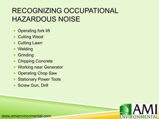 RECOGNIZING OCCUPATIONAL
HAZARDOUS NOISE
 Operating fork lift
 Cutting Wood
 Cutting Lawn
 Welding
 Grinding
 Chipping Concrete
 Working near Generator
 Operating Chop Saw
 Stationary Power Tools
 Screw Gun, Drill
www.amienvironmental.com
 