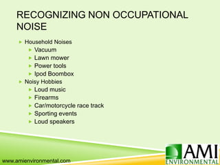 RECOGNIZING NON OCCUPATIONAL
NOISE
 Household Noises
 Vacuum
 Lawn mower
 Power tools
 Ipod Boombox
 Noisy Hobbies
 Loud music
 Firearms
 Car/motorcycle race track
 Sporting events
 Loud speakers
www.amienvironmental.com
 
