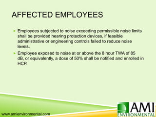 AFFECTED EMPLOYEES
 Employees subjected to noise exceeding permissible noise limits
shall be provided hearing protection devices, if feasible
administrative or engineering controls failed to reduce noise
levels.
 Employee exposed to noise at or above the 8 hour TWA of 85
dB, or equivalently, a dose of 50% shall be notified and enrolled in
HCP.
www.amienvironmental.com
 