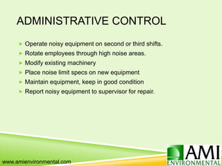 ADMINISTRATIVE CONTROL
 Operate noisy equipment on second or third shifts.
 Rotate employees through high noise areas.
 Modify existing machinery
 Place noise limit specs on new equipment
 Maintain equipment, keep in good condition
 Report noisy equipment to supervisor for repair.
www.amienvironmental.com
 