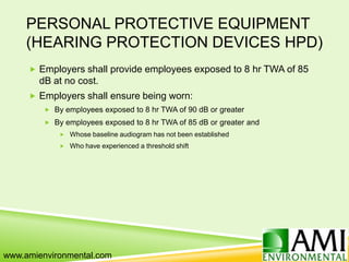 PERSONAL PROTECTIVE EQUIPMENT
(HEARING PROTECTION DEVICES HPD)
 Employers shall provide employees exposed to 8 hr TWA of 85
dB at no cost.
 Employers shall ensure being worn:
 By employees exposed to 8 hr TWA of 90 dB or greater
 By employees exposed to 8 hr TWA of 85 dB or greater and
 Whose baseline audiogram has not been established
 Who have experienced a threshold shift
www.amienvironmental.com
 