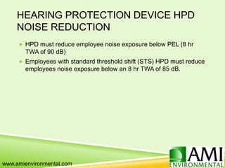 HEARING PROTECTION DEVICE HPD
NOISE REDUCTION
 HPD must reduce employee noise exposure below PEL (8 hr
TWA of 90 dB)
 Employees with standard threshold shift (STS) HPD must reduce
employees noise exposure below an 8 hr TWA of 85 dB.
www.amienvironmental.com
 