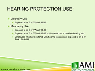 HEARING PROTECTION USE
 Voluntary Use
 Exposed to an 8 hr TWA of 85 dB
 Mandatory Use
 Exposed to an 8 hr TWA of 90 dB
 Exposed to an 8 hr TWA of 85 dB but have not had a baseline hearing test
 Employees who have suffered STS hearing loss an dare exposed to an 8 hr
TWA of 85 dBA
www.amienvironmental.com
 