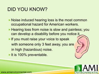 DID YOU KNOW?
Noise induced hearing loss is the most common
occupational hazard for American workers.
Hearing loss from noise is slow and painless; you
can develop a disability before you notice it.
If you must raise your voice to speak
with someone only 3 feet away, you are
in high (hazardous) noise.
It is 100% preventable.
www.amienvironmental.com
 