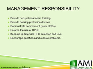 MANAGEMENT RESPONSIBILITY
 Provide occupational noise training
 Provide hearing protection devices
 Demonstrate commitment (wear HPDs)
 Enforce the use of HPDS
 Keep up to date with HPD selection and use.
 Encourage questions and resolve problems.
www.amienvironmental.com
 