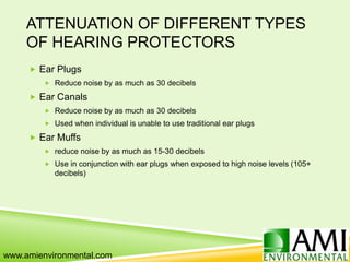 ATTENUATION OF DIFFERENT TYPES
OF HEARING PROTECTORS
 Ear Plugs
 Reduce noise by as much as 30 decibels
 Ear Canals
 Reduce noise by as much as 30 decibels
 Used when individual is unable to use traditional ear plugs
 Ear Muffs
 reduce noise by as much as 15-30 decibels
 Use in conjunction with ear plugs when exposed to high noise levels (105+
decibels)
www.amienvironmental.com
 