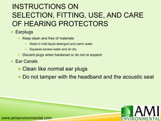 INSTRUCTIONS ON
SELECTION, FITTING, USE, AND CARE
OF HEARING PROTECTORS
 Earplugs
 Keep clean and free of materials
 Wash in mild liquid detergent and warm water
 Squeeze excess water and air dry
 Discard plugs when hardened or do not re expand
 Ear Canals
 Clean like normal ear plugs
 Do not tamper with the headband and the acoustic seal
www.amienvironmental.com
 