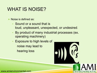 WHAT IS NOISE?
 Noise is defined as:
• Sound or a sound that is
loud, unpleasant, unexpected, or undesired.
• By product of many industrial processes (ex.
operating machinery)
• Exposure to high levels of
noise may lead to
hearing loss
www.amienvironmental.com
 