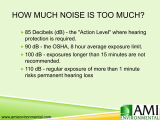 HOW MUCH NOISE IS TOO MUCH?
 85 Decibels (dB) - the "Action Level" where hearing
protection is required.
 90 dB - the OSHA, 8 hour average exposure limit.
 100 dB - exposures longer than 15 minutes are not
recommended.
 110 dB - regular exposure of more than 1 minute
risks permanent hearing loss
www.amienvironmental.com
 