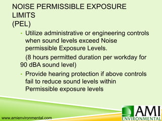NOISE PERMISSIBLE EXPOSURE
LIMITS
(PEL)
• Utilize administrative or engineering controls
when sound levels exceed Noise
permissible Exposure Levels.
(8 hours permitted duration per workday for
90 dBA sound level)
• Provide hearing protection if above controls
fail to reduce sound levels within
Permissible exposure levels
www.amienvironmental.com
 