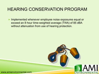 HEARING CONSERVATION PROGRAM
 Implemented whenever employee noise exposures equal or
exceed an 8 hour time-weighted average (TWA) of 85 dBA
without attenuation from use of hearing protection.
www.amienvironmental.com
 