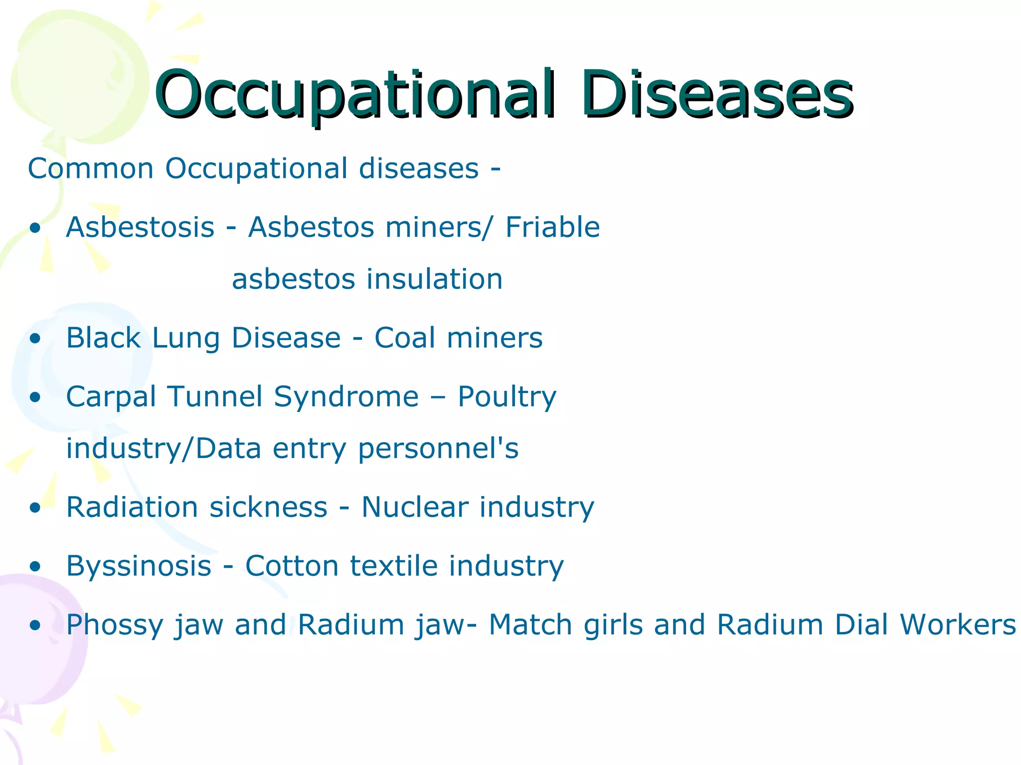 Occupational Diseases Common Occupational diseases - Asbestosis - Asbestos miners/ Friable  asbestos insulation  Black Lung Disease - Coal miners  Carpal Tunnel Syndrome – Poultry  industry/Data entry personnel's Radiation sickness - Nuclear industry Byssinosis - Cotton textile industry  Phossy jaw and Radium jaw- Match girls and Radium Dial Workers 