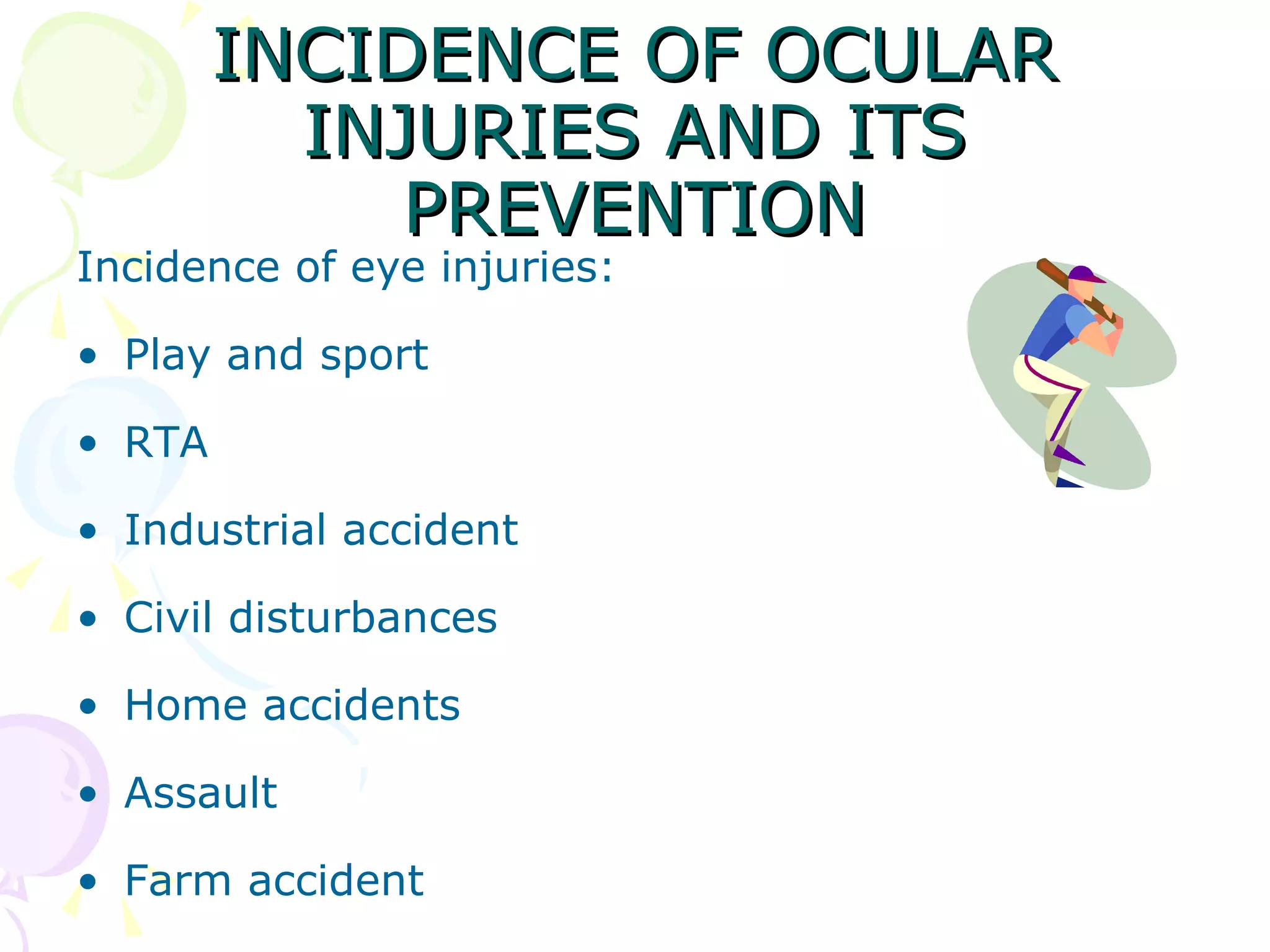 INCIDENCE OF OCULAR INJURIES AND ITS PREVENTION Incidence of eye injuries: Play and sport RTA Industrial accident Civil disturbances Home accidents Assault Farm accident 