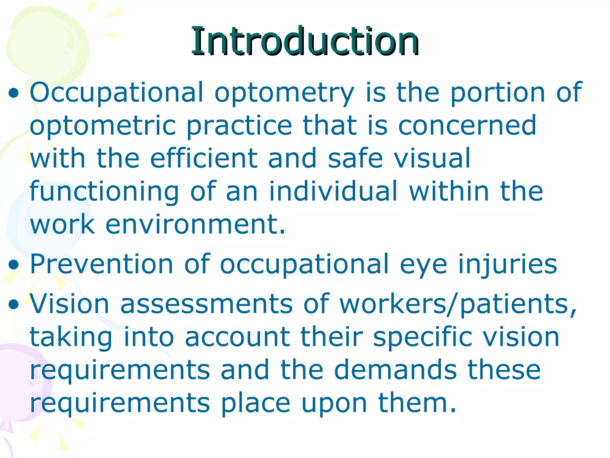 Introduction Occupational optometry is the portion of optometric practice that is concerned with the efficient and safe visual functioning of an individual within the work environment. Prevention of occupational eye injuries Vision assessments of workers/patients, taking into account their specific vision requirements and the demands these requirements place upon them. 