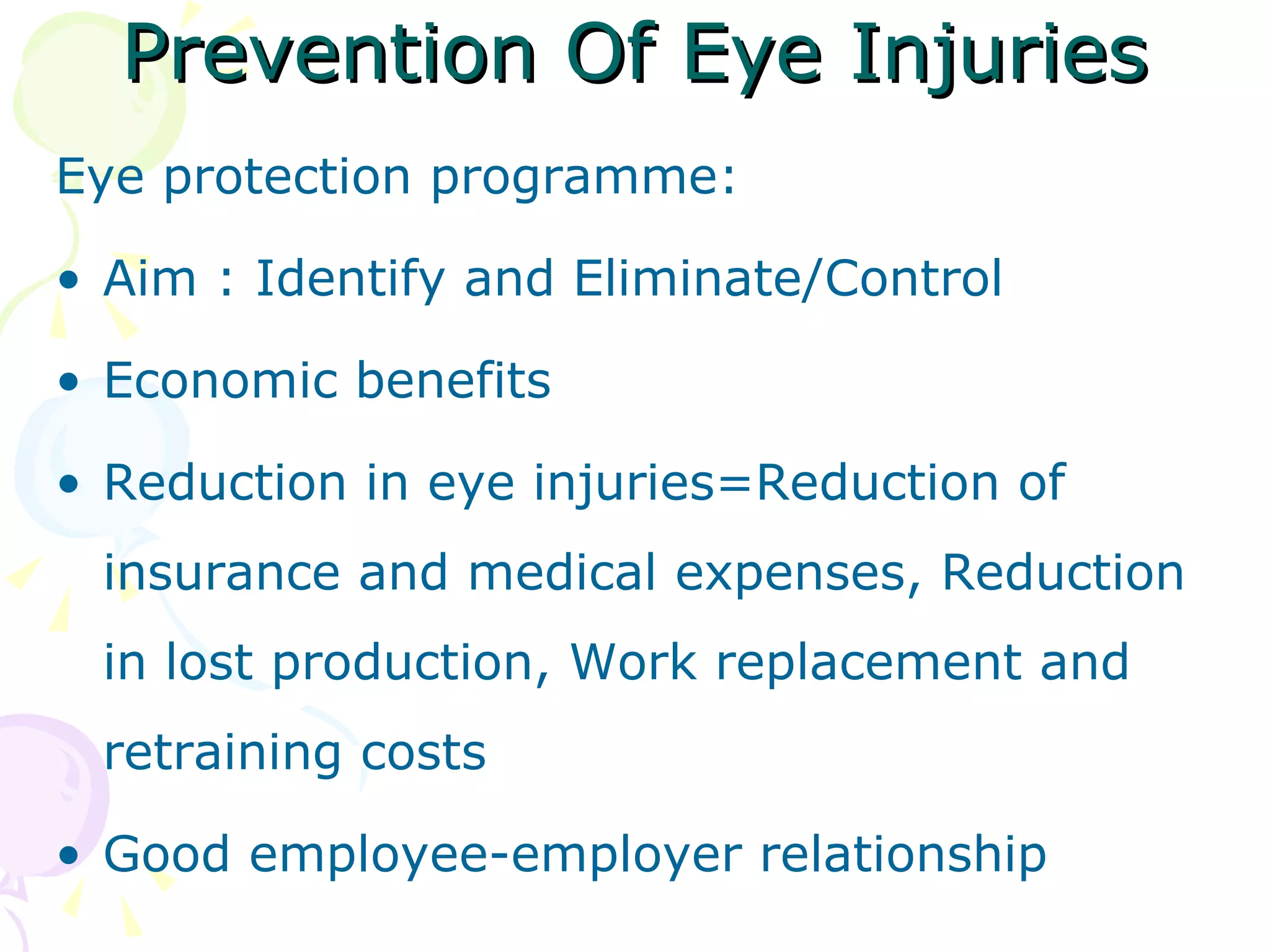 Prevention Of Eye Injuries Eye protection programme: Aim : Identify and Eliminate/Control Economic benefits Reduction in eye injuries=Reduction of insurance and medical expenses, Reduction in lost production, Work replacement and retraining costs Good employee-employer relationship 