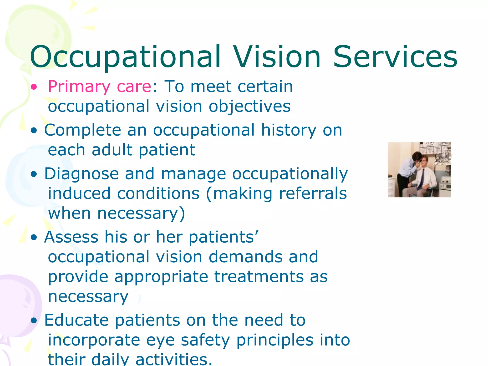 Occupational Vision Services Primary care : To meet certain occupational vision objectives •  Complete an occupational history on each adult patient •  Diagnose and manage occupationally induced conditions (making referrals when necessary) •  Assess his or her patients’ occupational vision demands and provide appropriate treatments as necessary •  Educate patients on the need to incorporate eye safety principles into their daily activities. 