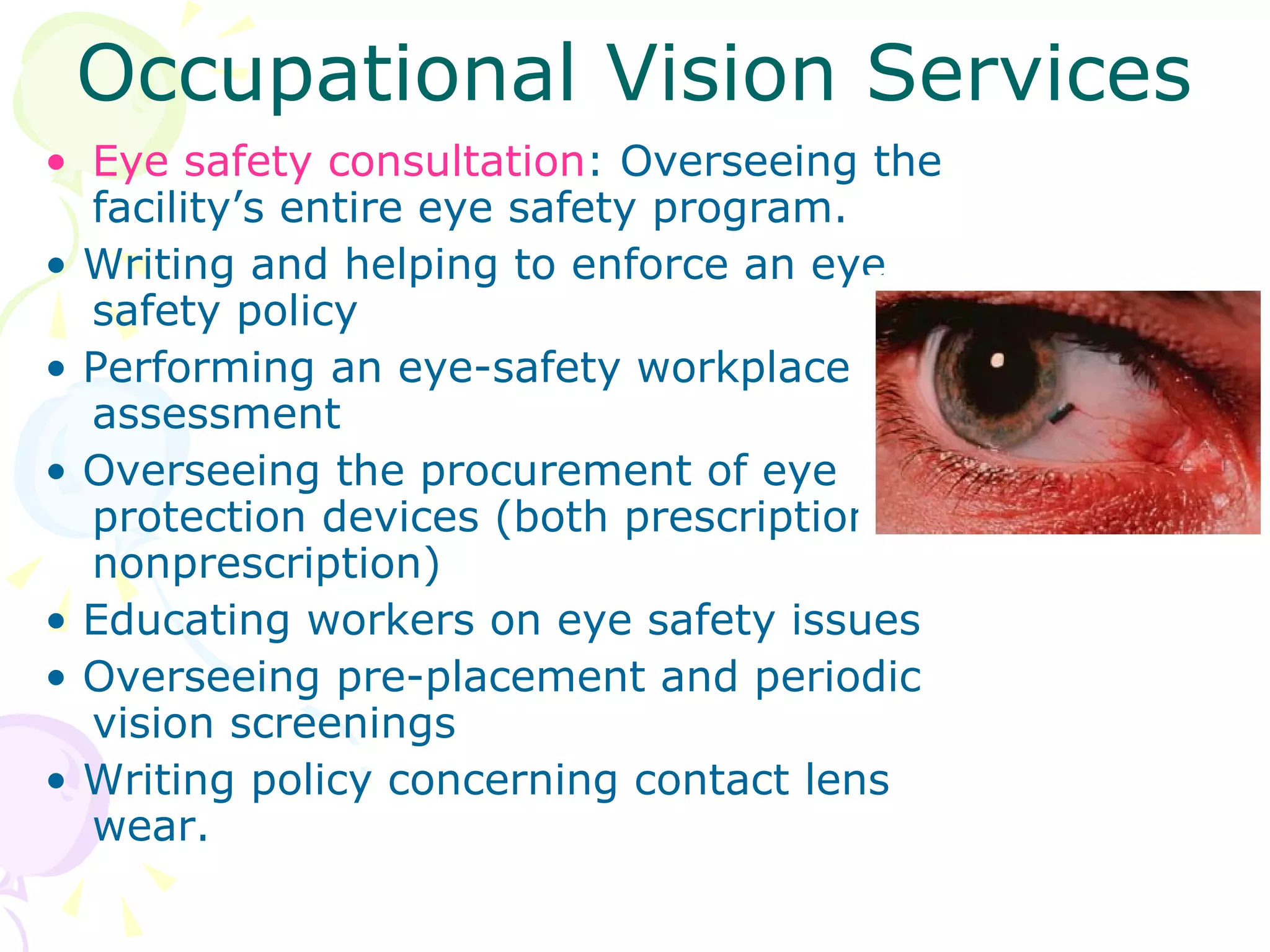 Occupational Vision Services Eye safety consultation : Overseeing the facility’s entire eye safety program. •  Writing and helping to enforce an eye safety policy •  Performing an eye-safety workplace assessment •  Overseeing the procurement of eye protection devices (both prescription and nonprescription) •  Educating workers on eye safety issues •  Overseeing pre-placement and periodic vision screenings •  Writing policy concerning contact lens wear. 