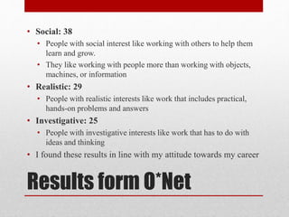 Results form O*Net
• Social: 38
• People with social interest like working with others to help them
learn and grow.
• They like working with people more than working with objects,
machines, or information
• Realistic: 29
• People with realistic interests like work that includes practical,
hands-on problems and answers
• Investigative: 25
• People with investigative interests like work that has to do with
ideas and thinking
• I found these results in line with my attitude towards my career
 
