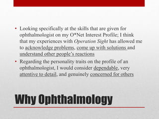 Why Ophthalmology
• Looking specifically at the skills that are given for
ophthalmologist on my O*Net Interest Profile; I think
that my experiences with Operation Sight has allowed me
to acknowledge problems, come up with solutions and
understand other people’s reactions
• Regarding the personality traits on the profile of an
ophthalmologist, I would consider dependable, very
attentive to detail, and genuinely concerned for others
 