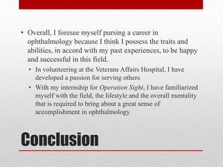 Conclusion
• Overall, I foresee myself pursing a career in
ophthalmology because I think I possess the traits and
abilities, in accord with my past experiences, to be happy
and successful in this field.
• In volunteering at the Veterans Affairs Hospital, I have
developed a passion for serving others
• With my internship for Operation Sight, I have familiarized
myself with the field, the lifestyle and the overall mentality
that is required to bring about a great sense of
accomplishment in ophthalmology
 