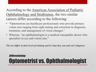 Differentiating:
Optometrist vs. Ophthalmologist
According to the American Association of Pediatric
Ophthalmology and Strabismus, the two similar
careers differ according to the following:
• “Optometrists are healthcare professionals who provide primary
vision care ranging from sight testing and correction to diagnosis,
treatment, and management of vision changes.”
• Whereas, “an ophthalmologist is a medical osteopathic doctor who
specialize in eye and vision care.”
The two differ in their level of training and in what they can and can’t diagnose
 