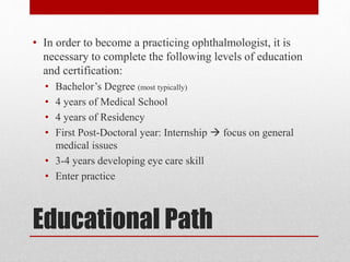 Educational Path
• In order to become a practicing ophthalmologist, it is
necessary to complete the following levels of education
and certification:
• Bachelor’s Degree (most typically)
• 4 years of Medical School
• 4 years of Residency
• First Post-Doctoral year: Internship  focus on general
medical issues
• 3-4 years developing eye care skill
• Enter practice
 