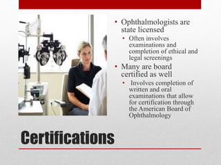 Certifications
• Ophthalmologists are
state licensed
• Often involves
examinations and
completion of ethical and
legal screenings
• Many are board
certified as well
• Involves completion of
written and oral
examinations that allow
for certification through
the American Board of
Ophthalmology
 