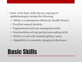 Basic Skills
• Some of the basic skills that are expected of
ophthalmologists include the following:
• Ability to communicate effectively (health literacy)
• Excellent manual dexterity
• Organizational and time management skills
• Good problem-solving and decision-making skills
• Ability to work with multidisciplinary teams
• Adaptability to constantly changing technologies
 