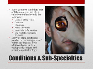 Conditions & Sub-Specialties
• Some common conditions that
ophthalmologists are often
called on to treat include the
following:
• Diseases of the cornea
• Cataracts
• Glaucoma
• Retinal problems
• Intraocular inflammation
• Eye-related neurological
problems
• Many of these conditions
parallel the sub-categories of
within this medical field;
additional ones include
oculoplastic surgery and
pediatric ophthalmology
 