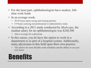 Benefits
• For the most part, ophthalmologists have modest, full-
time work loads
• In an average week:
• 30-45 hours spent seeing and treating patients
• 5-9 hours carrying out professional or administrative tasks
• According to a 2011 study conducted by Medscape, the
median salary for an ophthalmologist was $248,500
• Above average for a physician
• In this career, you do have the option to work in a
department or as part of a hospital system. Additionally,
many physicians in this field open their own practice
• This allows for more flexible work schedules and the ability to set your
own hours
 