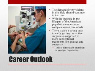Career Outlook
• The demand for physicians
in this field should continue
to increase
• With the increase in the
lifespan of the American
population comes more
complex vision care needs.
• There is also a strong push
towards getting corrective
surgeries as opposed to
more conventional
treatments (i.e. glasses and
contacts)
• This is particularly prominent
in younger populations
 