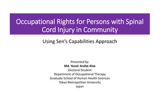Occupational Rights for Persons with Spinal
Cord Injury in Community
Using Sen’s Capabilities Approach
Presented by:
Md. Yeasir Arafat Alve
Doctoral Student
Department of Occupational Therapy
Graduate School of Human Health Sciences
Tokyo Metropolitan University
Japan
 