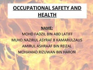 OCCUPATIONAL SAFETY AND
HEALTH
NAME:
MOHD FADZIL BIN ABD LATIFF
MUHD NAZIRUL ASYRAF B KAMARULZALIS
AMIRUL ASHRAAF BIN REIZAL
MOHAMAD RIZUWAN BIN HARON
 