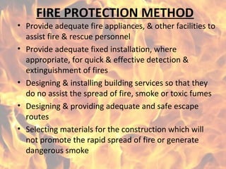 FIRE PROTECTION METHOD
• Provide adequate fire appliances, & other facilities to
assist fire & rescue personnel
• Provide adequate fixed installation, where
appropriate, for quick & effective detection &
extinguishment of fires
• Designing & installing building services so that they
do no assist the spread of fire, smoke or toxic fumes
• Designing & providing adequate and safe escape
routes
• Selecting materials for the construction which will
not promote the rapid spread of fire or generate
dangerous smoke
 