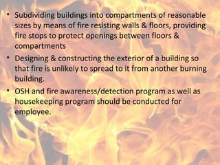 • Subdividing buildings into compartments of reasonable
sizes by means of fire resisting walls & floors, providing
fire stops to protect openings between floors &
compartments
• Designing & constructing the exterior of a building so
that fire is unlikely to spread to it from another burning
building.
• OSH and fire awareness/detection program as well as
housekeeping program should be conducted for
employee.
 