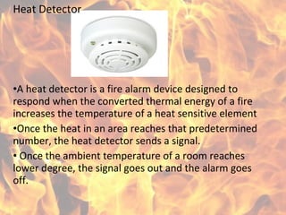 Heat Detector
•A heat detector is a fire alarm device designed to
respond when the converted thermal energy of a fire
increases the temperature of a heat sensitive element
•Once the heat in an area reaches that predetermined
number, the heat detector sends a signal.
• Once the ambient temperature of a room reaches
lower degree, the signal goes out and the alarm goes
off.
 