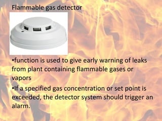 Flammable gas detector
•function is used to give early warning of leaks
from plant containing flammable gases or
vapors
•If a specified gas concentration or set point is
exceeded, the detector system should trigger an
alarm.
 